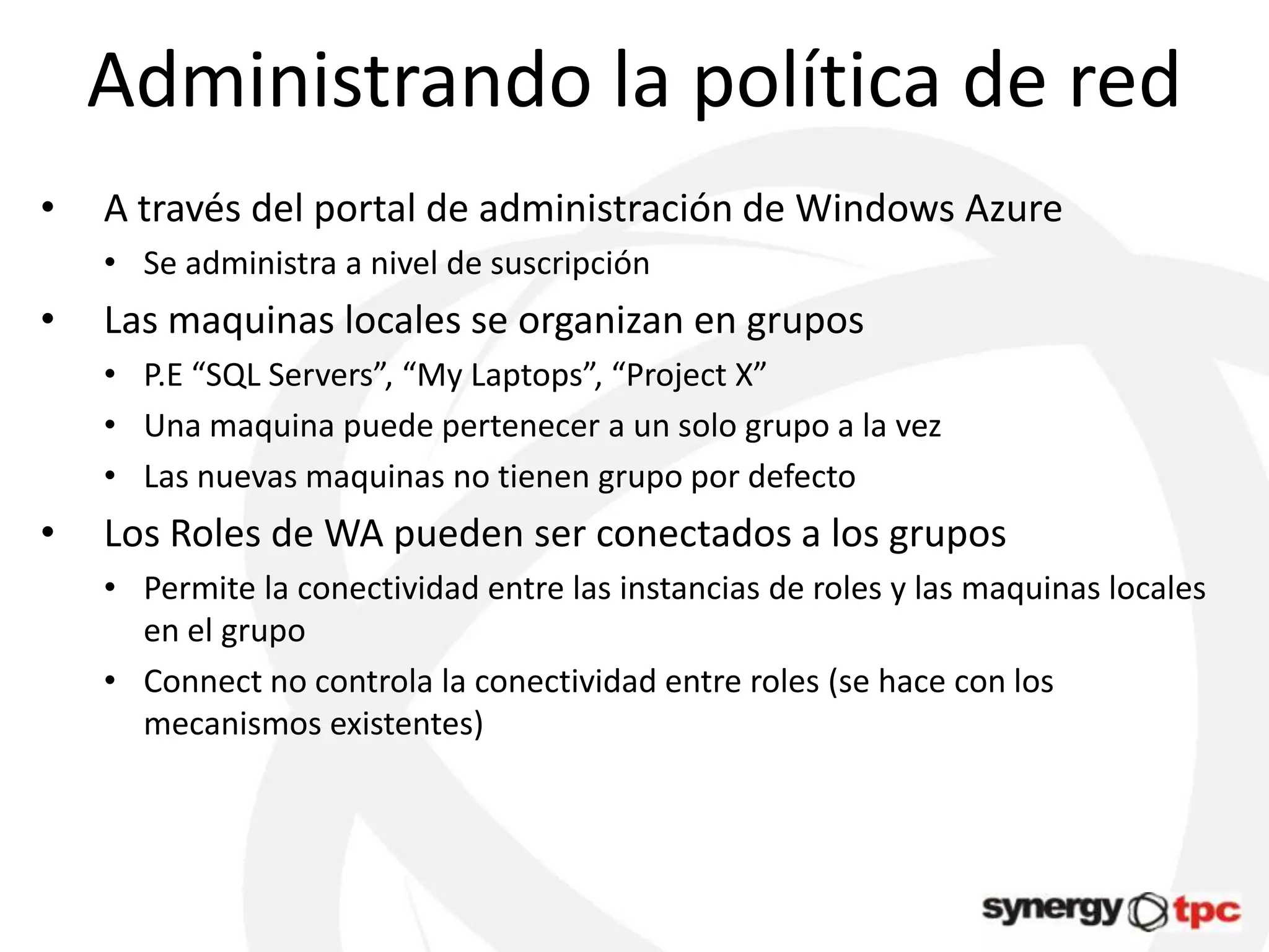Administrando la política de red
•   A través del portal de administración de Windows Azure
    • Se administra a nivel de suscripción
•   Las maquinas locales se organizan en grupos
    • P.E “SQL Servers”, “My Laptops”, “Project X”
    • Una maquina puede pertenecer a un solo grupo a la vez
    • Las nuevas maquinas no tienen grupo por defecto
•   Los Roles de WA pueden ser conectados a los grupos
    • Permite la conectividad entre las instancias de roles y las maquinas locales
      en el grupo
    • Connect no controla la conectividad entre roles (se hace con los
      mecanismos existentes)
 