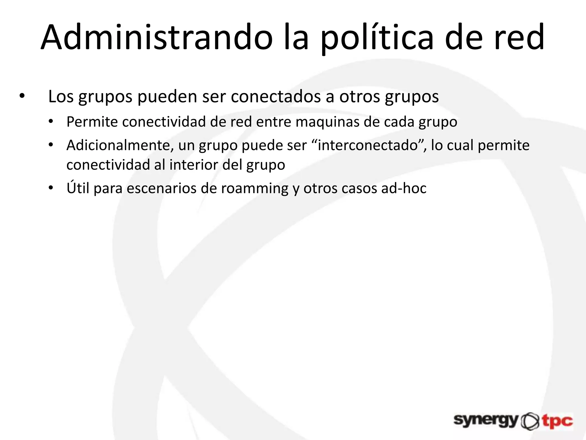 Administrando la política de red
•   Los grupos pueden ser conectados a otros grupos
    • Permite conectividad de red entre maquinas de cada grupo
    • Adicionalmente, un grupo puede ser “interconectado”, lo cual permite
      conectividad al interior del grupo
    • Útil para escenarios de roamming y otros casos ad-hoc
 