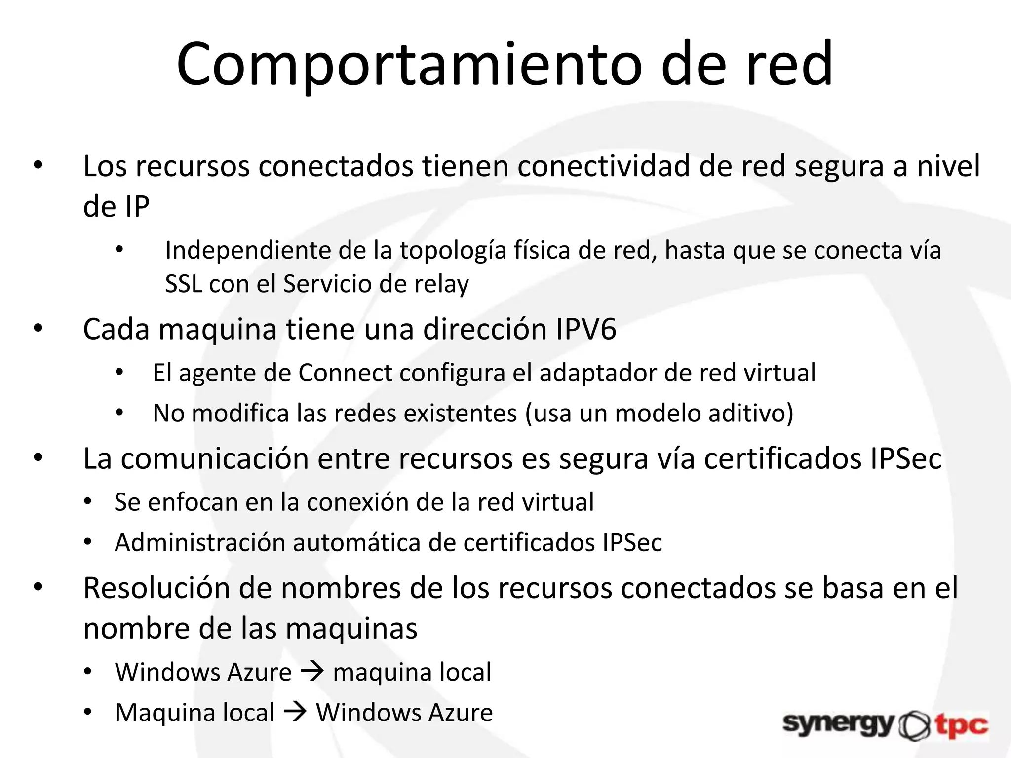 Comportamiento de red
•   Los recursos conectados tienen conectividad de red segura a nivel
    de IP
      •   Independiente de la topología física de red, hasta que se conecta vía
          SSL con el Servicio de relay
•   Cada maquina tiene una dirección IPV6
      • El agente de Connect configura el adaptador de red virtual
      • No modifica las redes existentes (usa un modelo aditivo)
•   La comunicación entre recursos es segura vía certificados IPSec
    • Se enfocan en la conexión de la red virtual
    • Administración automática de certificados IPSec
•   Resolución de nombres de los recursos conectados se basa en el
    nombre de las maquinas
    • Windows Azure  maquina local
    • Maquina local  Windows Azure
 