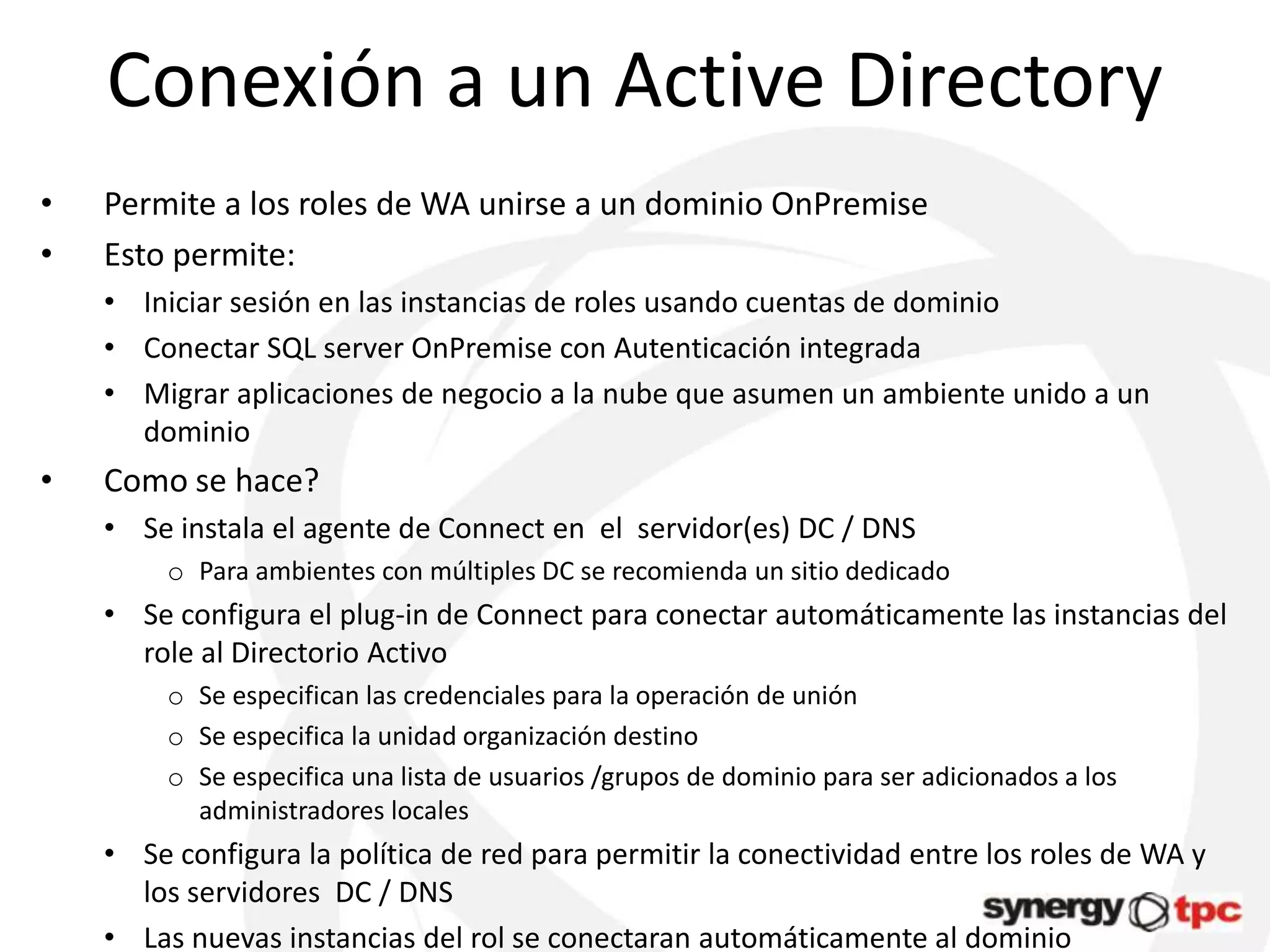 Conexión a un Active Directory
•   Permite a los roles de WA unirse a un dominio OnPremise
•   Esto permite:
    • Iniciar sesión en las instancias de roles usando cuentas de dominio
    • Conectar SQL server OnPremise con Autenticación integrada
    • Migrar aplicaciones de negocio a la nube que asumen un ambiente unido a un
      dominio
•   Como se hace?
    • Se instala el agente de Connect en el servidor(es) DC / DNS
         o Para ambientes con múltiples DC se recomienda un sitio dedicado
    • Se configura el plug-in de Connect para conectar automáticamente las instancias del
      role al Directorio Activo
         o Se especifican las credenciales para la operación de unión
         o Se especifica la unidad organización destino
         o Se especifica una lista de usuarios /grupos de dominio para ser adicionados a los
           administradores locales
    • Se configura la política de red para permitir la conectividad entre los roles de WA y
      los servidores DC / DNS
    • Las nuevas instancias del rol se conectaran automáticamente al dominio
 