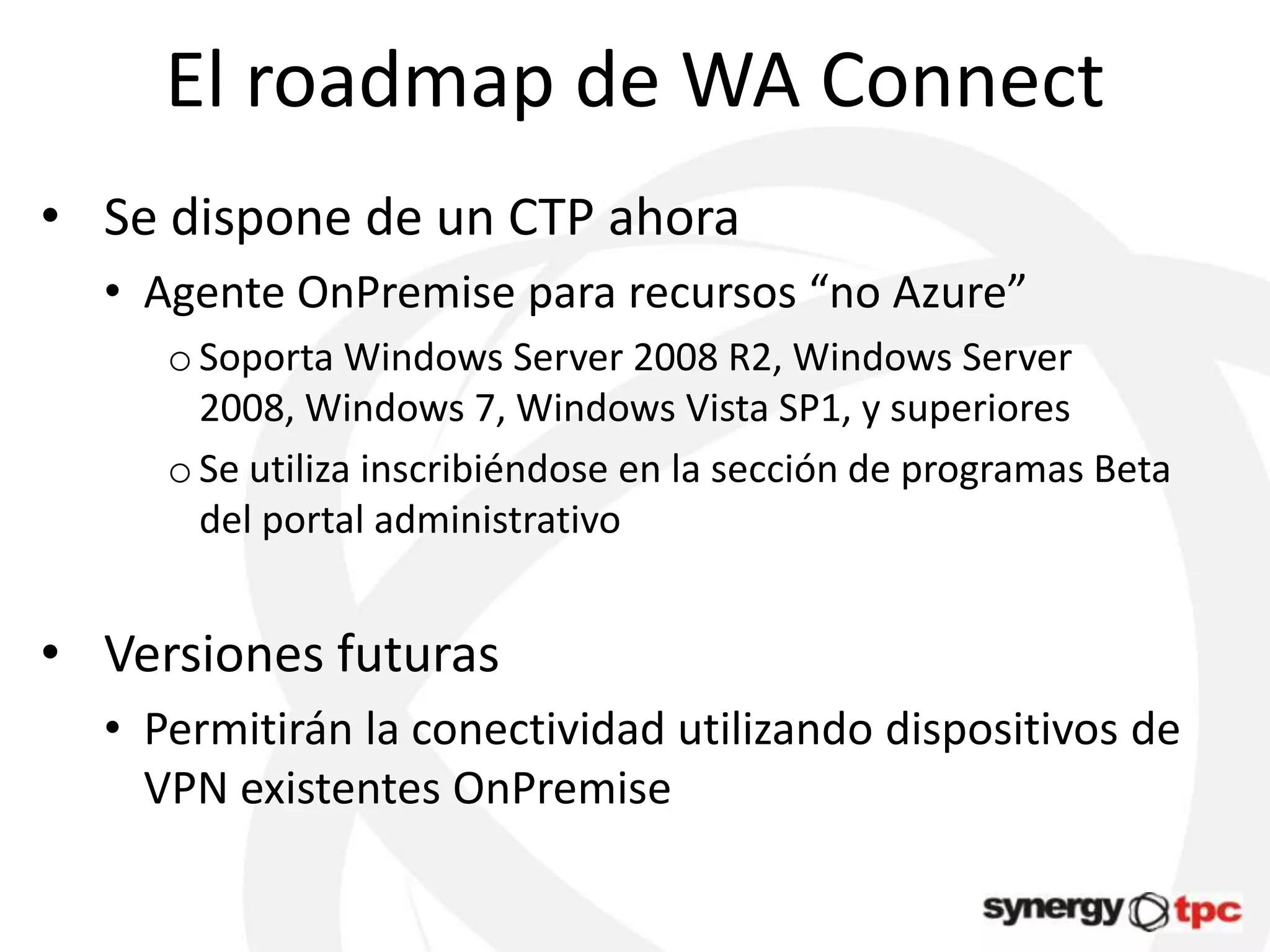 El roadmap de WA Connect
• Se dispone de un CTP ahora
  • Agente OnPremise para recursos “no Azure”
     o Soporta Windows Server 2008 R2, Windows Server
       2008, Windows 7, Windows Vista SP1, y superiores
     o Se utiliza inscribiéndose en la sección de programas Beta
       del portal administrativo


• Versiones futuras
  • Permitirán la conectividad utilizando dispositivos de
    VPN existentes OnPremise
 
