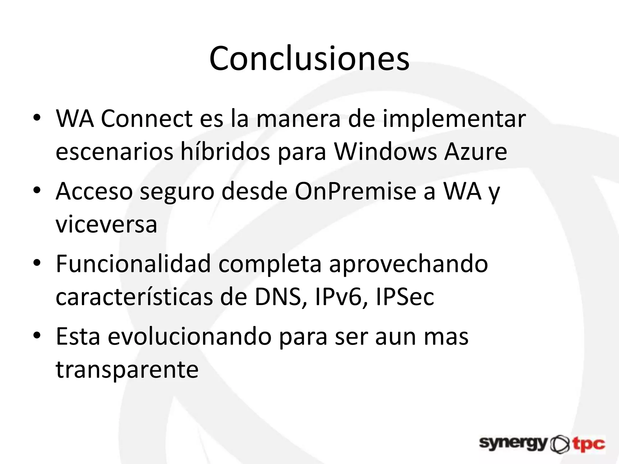 Conclusiones
• WA Connect es la manera de implementar
  escenarios híbridos para Windows Azure
• Acceso seguro desde OnPremise a WA y
  viceversa
• Funcionalidad completa aprovechando
  características de DNS, IPv6, IPSec
• Esta evolucionando para ser aun mas
  transparente
 
