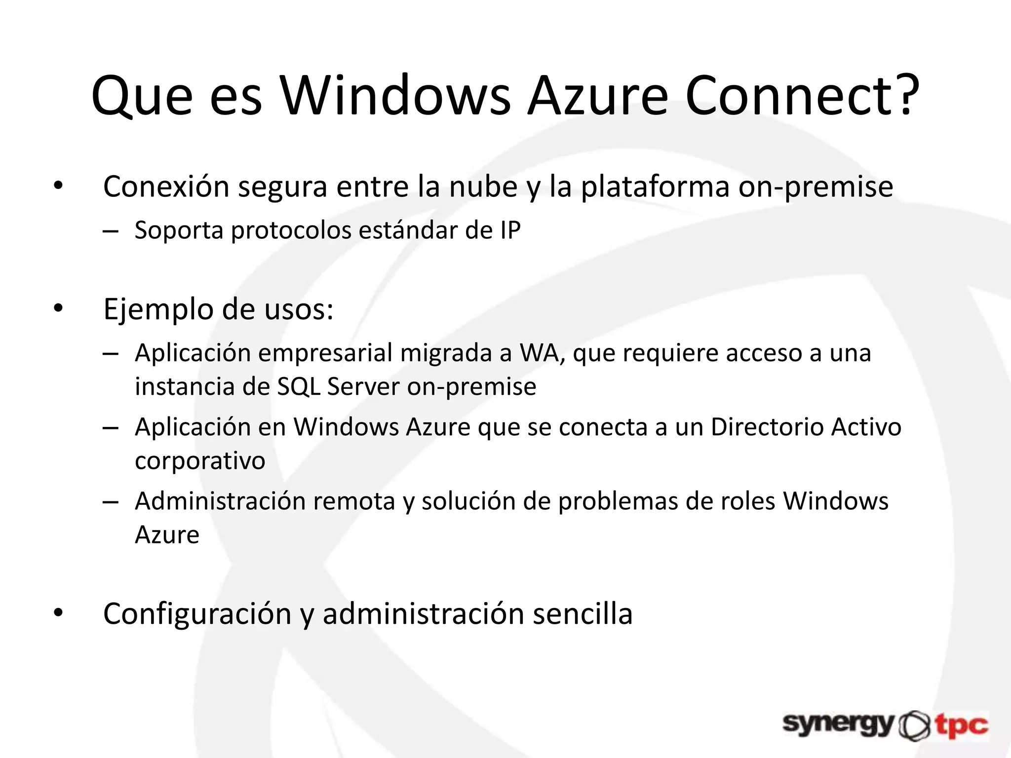 Que es Windows Azure Connect?
•   Conexión segura entre la nube y la plataforma on-premise
    – Soporta protocolos estándar de IP

•   Ejemplo de usos:
    – Aplicación empresarial migrada a WA, que requiere acceso a una
      instancia de SQL Server on-premise
    – Aplicación en Windows Azure que se conecta a un Directorio Activo
      corporativo
    – Administración remota y solución de problemas de roles Windows
      Azure

•   Configuración y administración sencilla
 