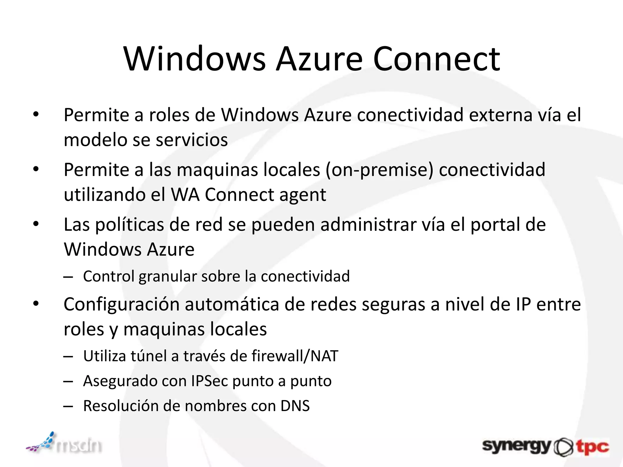 Windows Azure Connect
•   Permite a roles de Windows Azure conectividad externa vía el
    modelo se servicios
•   Permite a las maquinas locales (on-premise) conectividad
    utilizando el WA Connect agent
•   Las políticas de red se pueden administrar vía el portal de
    Windows Azure
    – Control granular sobre la conectividad
•   Configuración automática de redes seguras a nivel de IP entre
    roles y maquinas locales
    – Utiliza túnel a través de firewall/NAT
    – Asegurado con IPSec punto a punto
    – Resolución de nombres con DNS
 