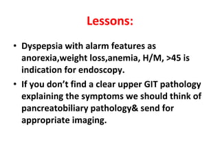 Lessons: Dyspepsia with alarm features as anorexia,weight loss,anemia, H/M, >45 is indication for endoscopy. If you don’t find a clear upper GIT pathology explaining the symptoms we should think of pancreatobiliary pathology& send for appropriate imaging. 