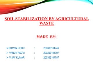 SOIL STABILIZATION BY AGRICULTURAL
WASTE
MADE BY:
BHAVIN ROHIT : 200303104746
 VARUN PADVI : 200303104707
 VIJAY KUMAR : 200303104757
 