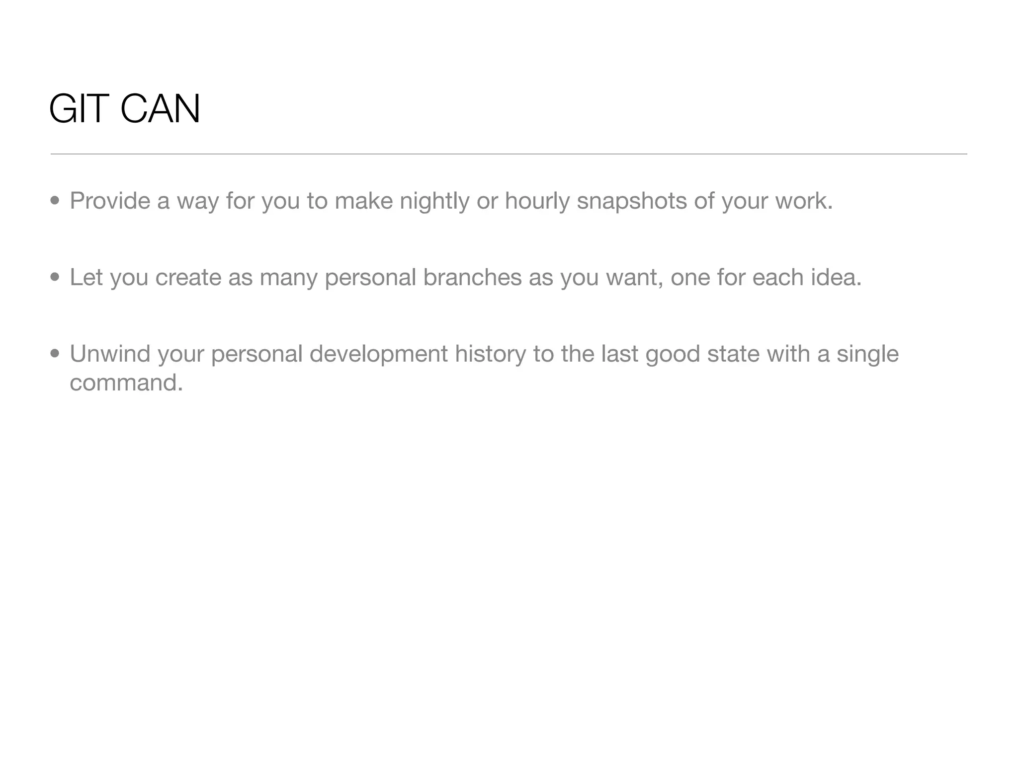 GIT CAN

• Provide a way for you to make nightly or hourly snapshots of your work.


• Let you create as many personal branches as you want, one for each idea.


• Unwind your personal development history to the last good state with a single
  command.
 