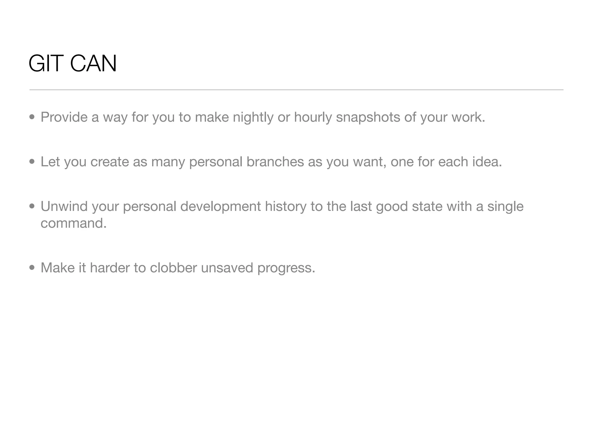 GIT CAN

• Provide a way for you to make nightly or hourly snapshots of your work.


• Let you create as many personal branches as you want, one for each idea.


• Unwind your personal development history to the last good state with a single
  command.


• Make it harder to clobber unsaved progress.
 
