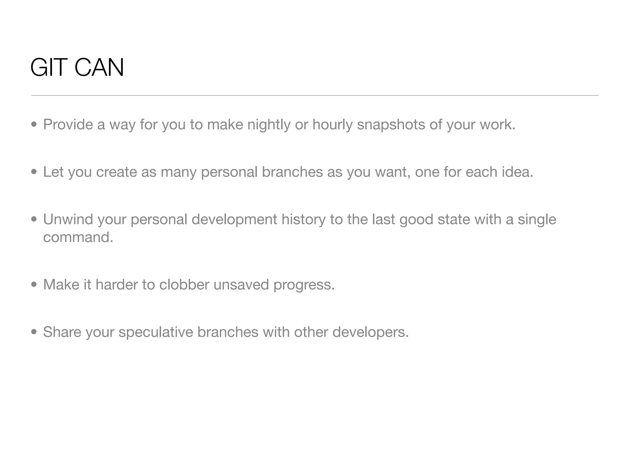 GIT CAN

• Provide a way for you to make nightly or hourly snapshots of your work.


• Let you create as many personal branches as you want, one for each idea.


• Unwind your personal development history to the last good state with a single
  command.


• Make it harder to clobber unsaved progress.


• Share your speculative branches with other developers.
 