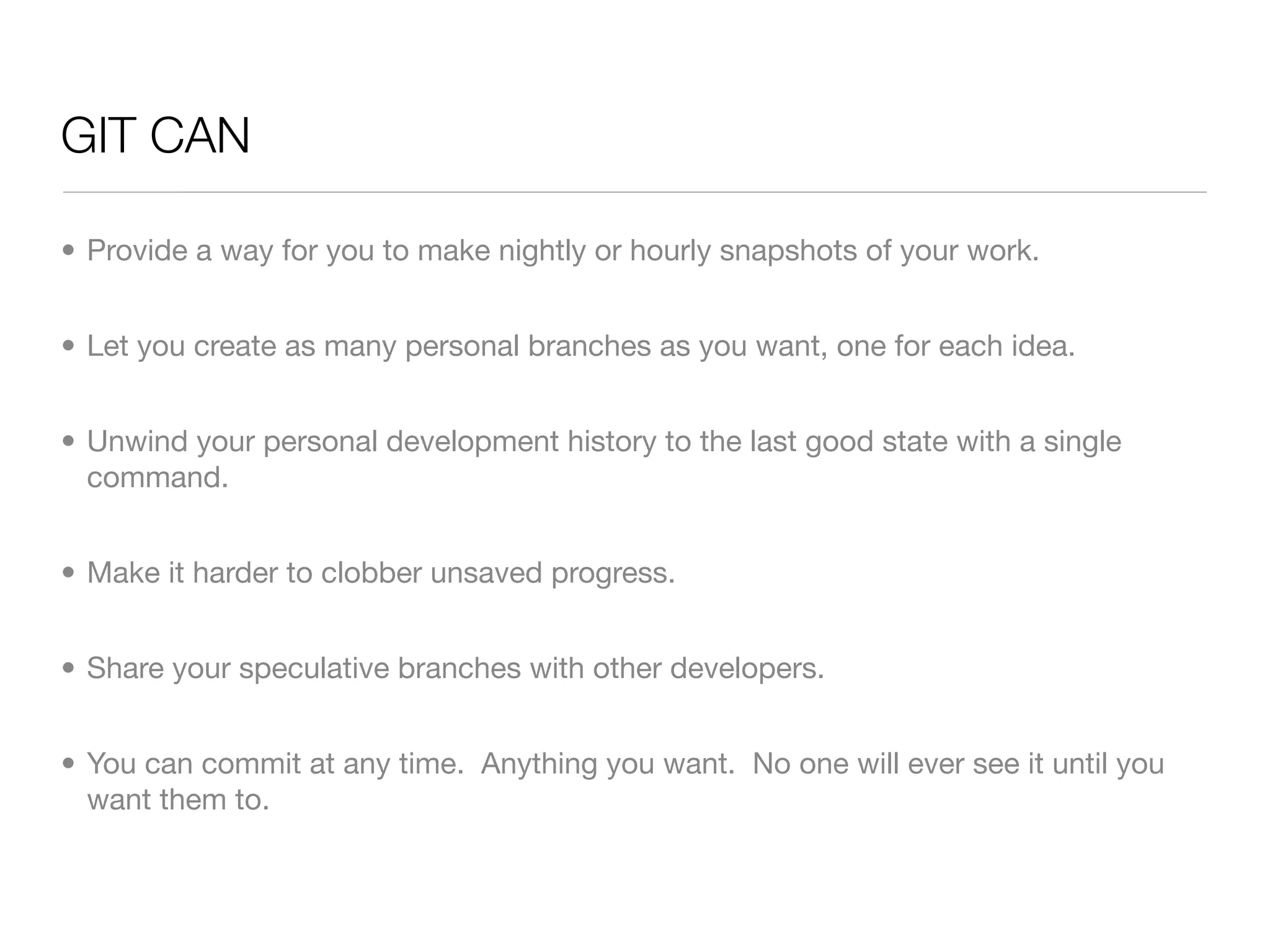 GIT CAN

• Provide a way for you to make nightly or hourly snapshots of your work.


• Let you create as many personal branches as you want, one for each idea.


• Unwind your personal development history to the last good state with a single
  command.


• Make it harder to clobber unsaved progress.


• Share your speculative branches with other developers.


• You can commit at any time. Anything you want. No one will ever see it until you
  want them to.
 