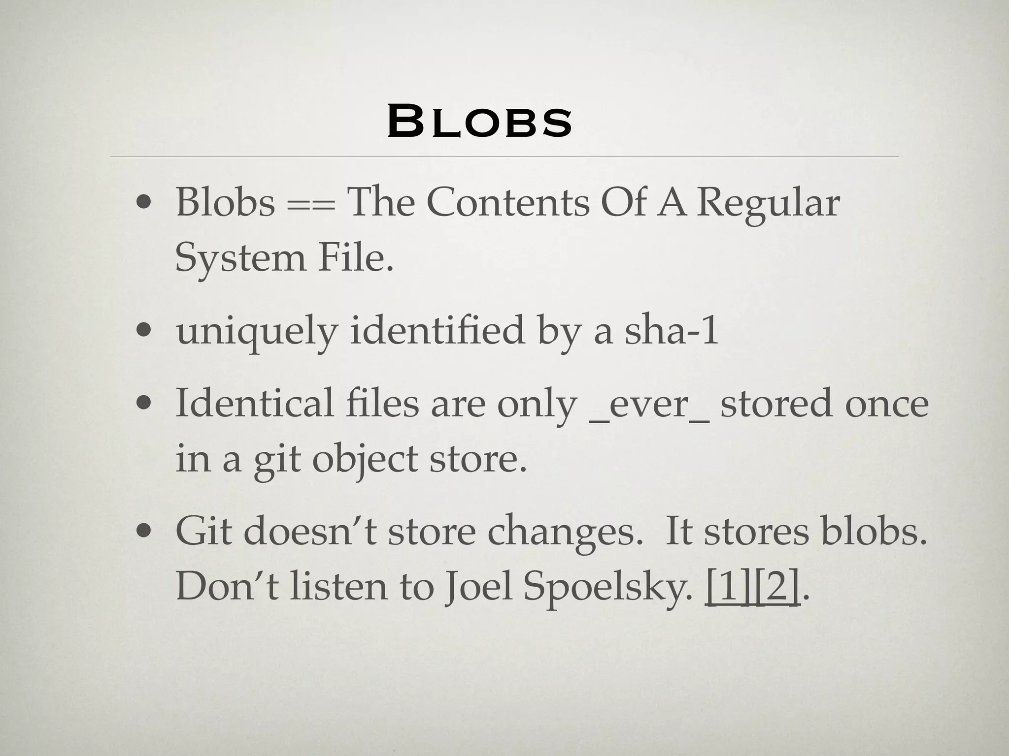 Blobs
• Blobs == The Contents Of A Regular
  System File.
• uniquely identiﬁed by a sha-1
• Identical ﬁles are only _ever_ stored once
  in a git object store.
• Git doesn’t store changes. It stores blobs.
  Don’t listen to Joel Spoelsky. [1][2].
 