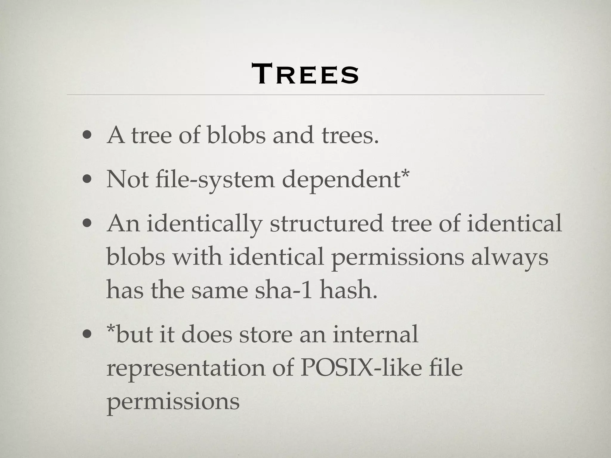 Trees
• A tree of blobs and trees.
• Not ﬁle-system dependent*
• An identically structured tree of identical
  blobs with identical permissions always
  has the same sha-1 hash.
• *but it does store an internal
  representation of POSIX-like ﬁle
  permissions
 
