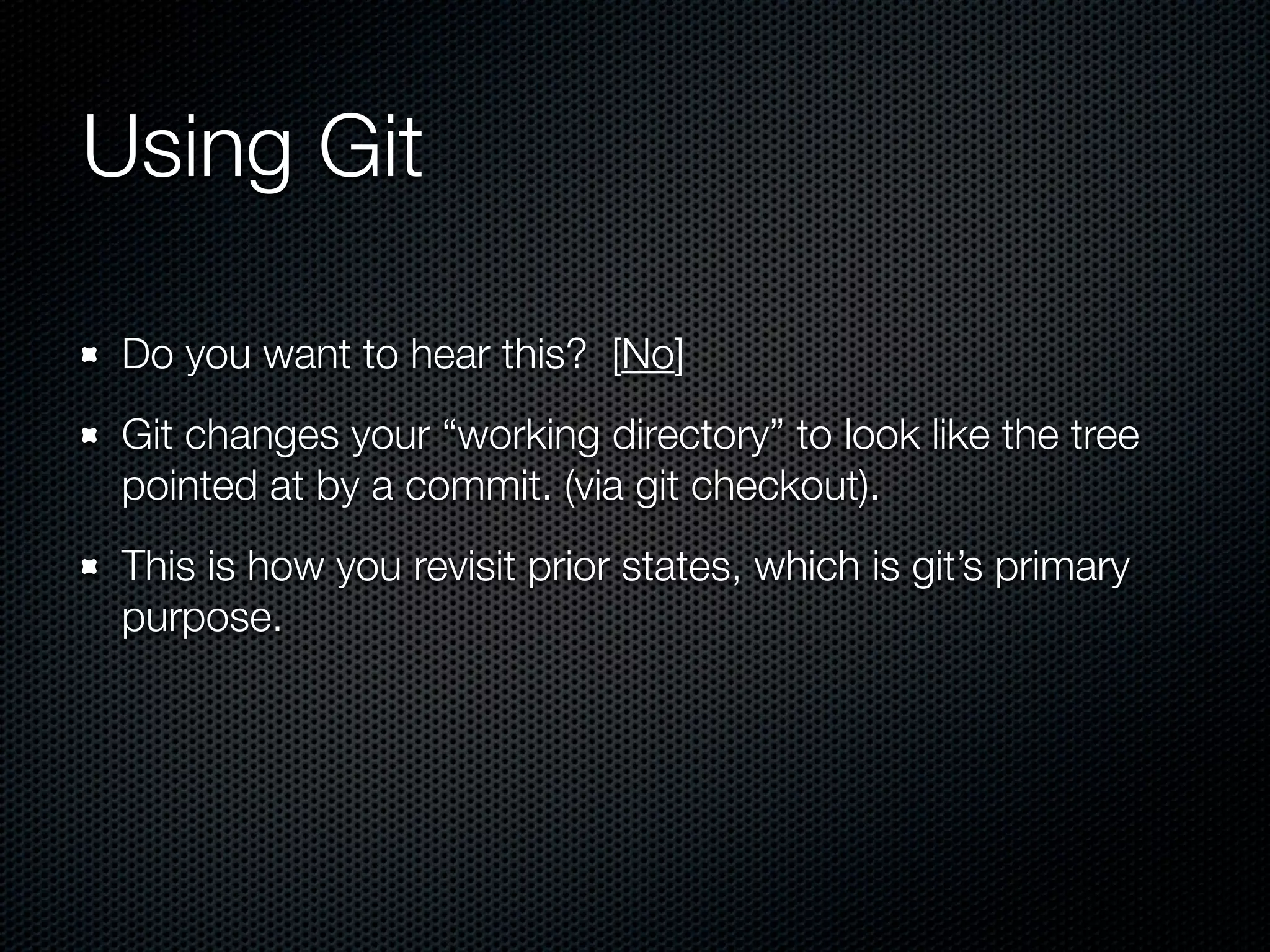 Using Git

 Do you want to hear this? [No]
 Git changes your “working directory” to look like the tree
 pointed at by a commit. (via git checkout).
 This is how you revisit prior states, which is git’s primary
 purpose.
 