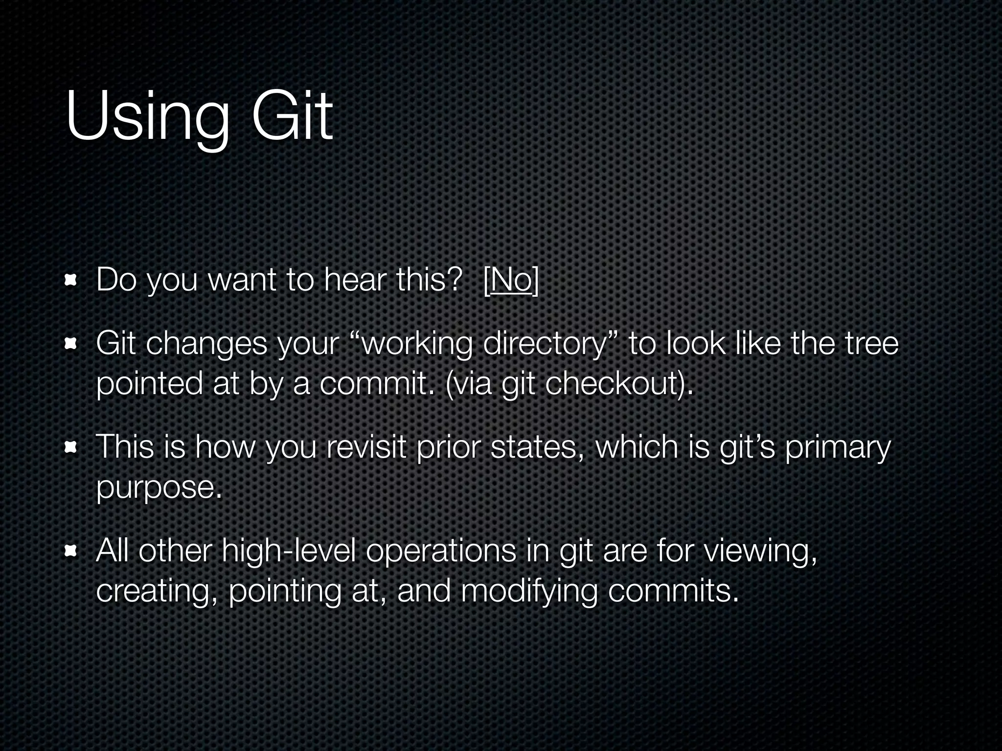 Using Git

 Do you want to hear this? [No]
 Git changes your “working directory” to look like the tree
 pointed at by a commit. (via git checkout).
 This is how you revisit prior states, which is git’s primary
 purpose.
 All other high-level operations in git are for viewing,
 creating, pointing at, and modifying commits.
 