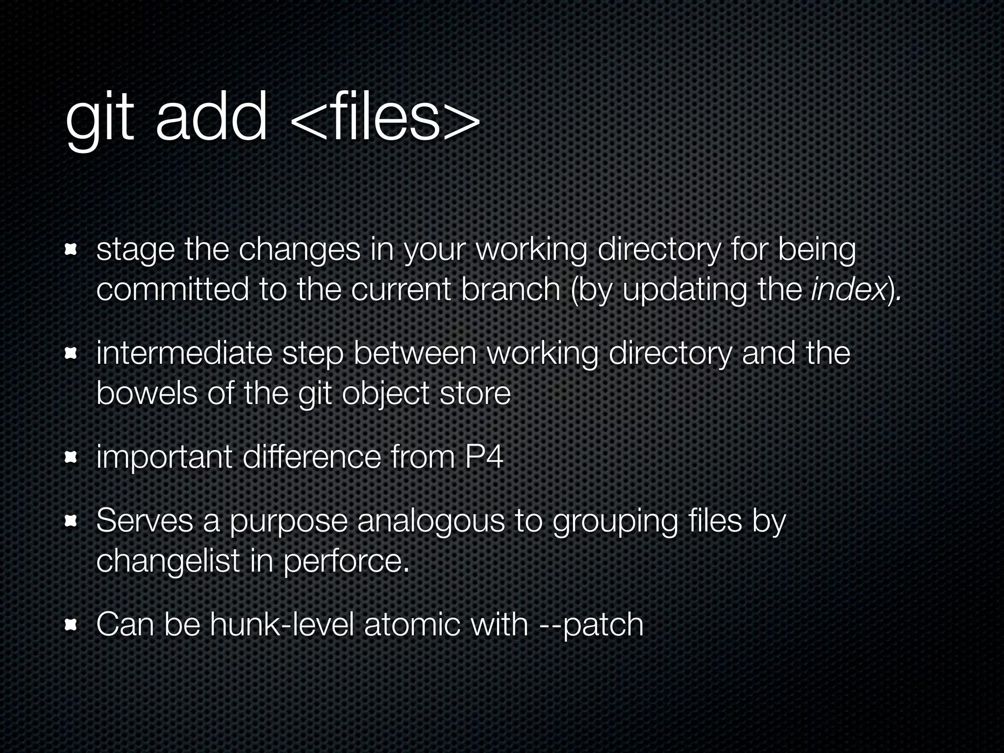 git add <ﬁles>
 stage the changes in your working directory for being
 committed to the current branch (by updating the index).
 intermediate step between working directory and the
 bowels of the git object store
 important difference from P4
 Serves a purpose analogous to grouping ﬁles by
 changelist in perforce.
 Can be hunk-level atomic with --patch
 