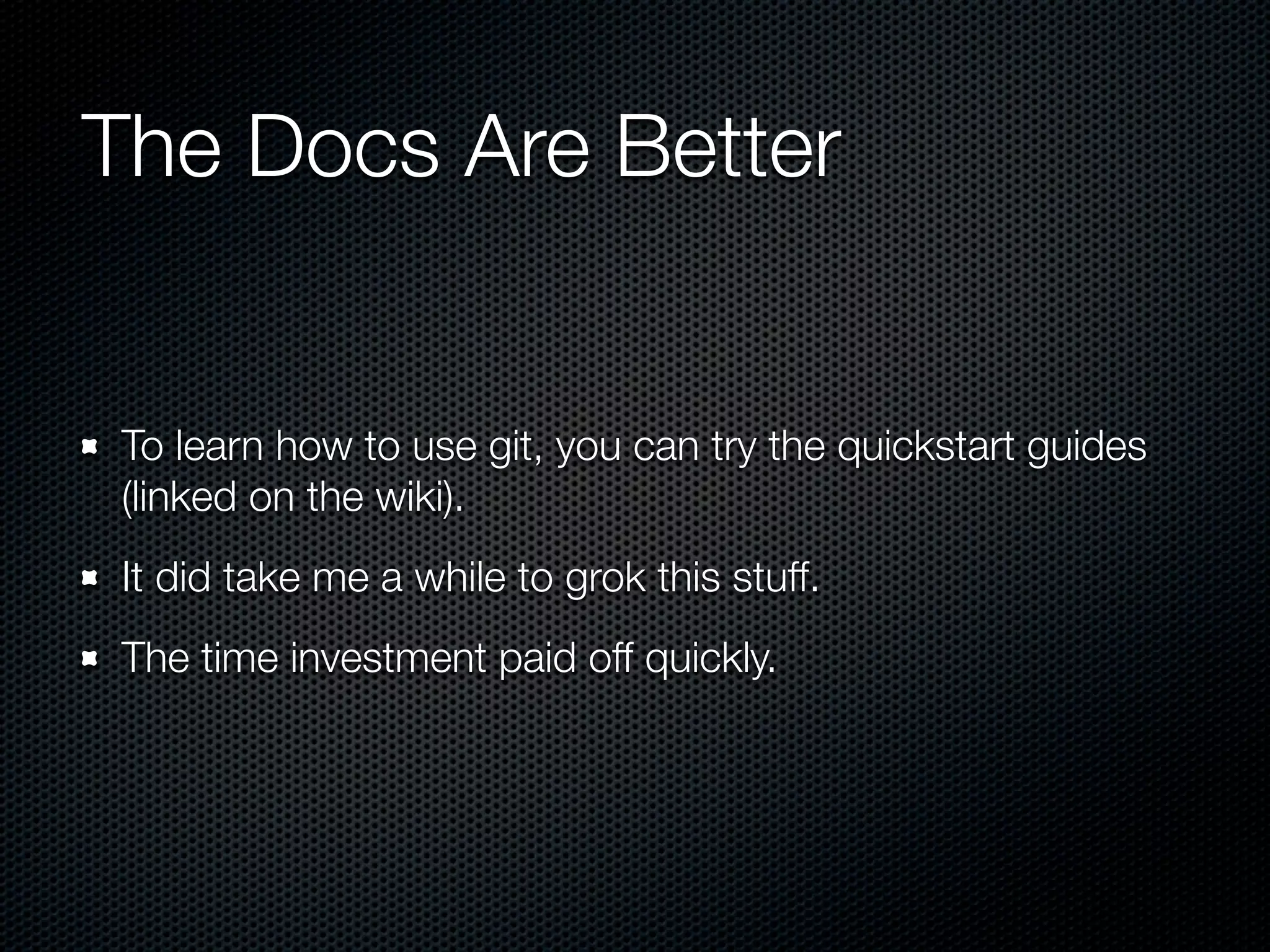 The Docs Are Better


To learn how to use git, you can try the quickstart guides
(linked on the wiki).
It did take me a while to grok this stuff.
The time investment paid off quickly.
 