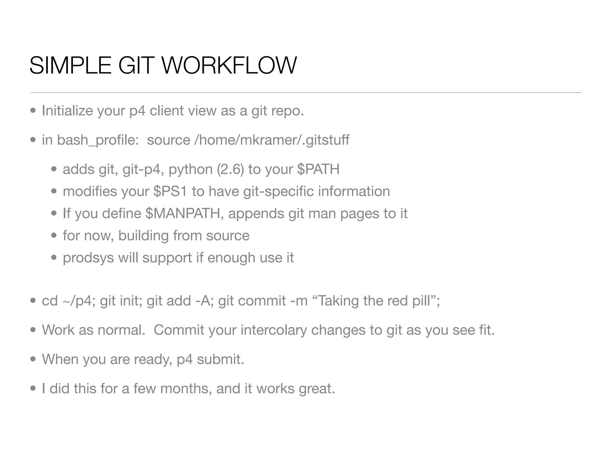 SIMPLE GIT WORKFLOW
• Initialize your p4 client view as a git repo.

• in bash_proﬁle: source /home/mkramer/.gitstuff

   • adds git, git-p4, python (2.6) to your $PATH
   • modiﬁes your $PS1 to have git-speciﬁc information
   • If you deﬁne $MANPATH, appends git man pages to it
   • for now, building from source
   • prodsys will support if enough use it


• cd ~/p4; git init; git add -A; git commit -m “Taking the red pill”;

• Work as normal. Commit your intercolary changes to git as you see ﬁt.

• When you are ready, p4 submit.

• I did this for a few months, and it works great.
 