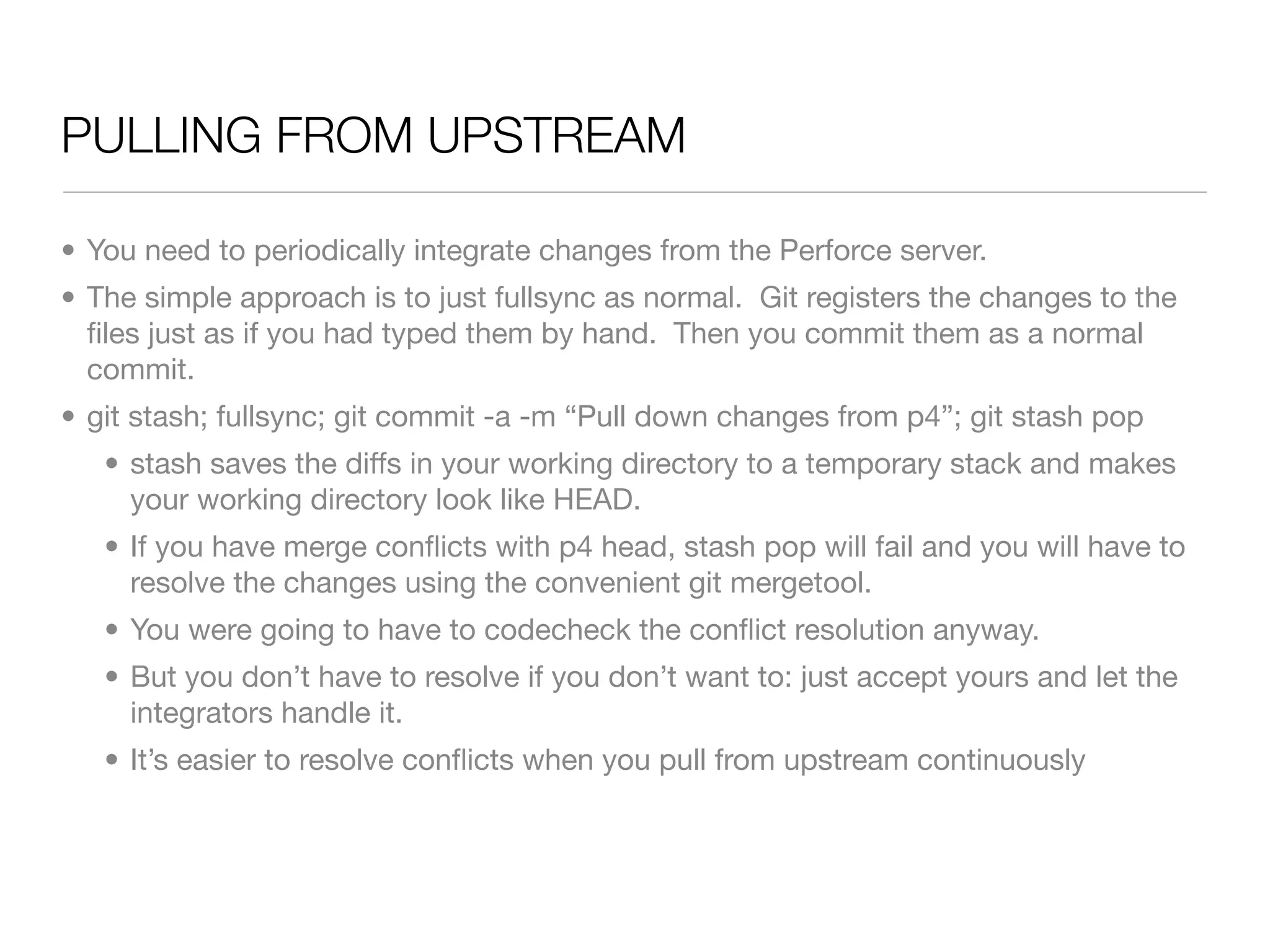 PULLING FROM UPSTREAM

• You need to periodically integrate changes from the Perforce server.
• The simple approach is to just fullsync as normal. Git registers the changes to the
  ﬁles just as if you had typed them by hand. Then you commit them as a normal
  commit.
• git stash; fullsync; git commit -a -m “Pull down changes from p4”; git stash pop
   • stash saves the diffs in your working directory to a temporary stack and makes
     your working directory look like HEAD.
   • If you have merge conﬂicts with p4 head, stash pop will fail and you will have to
     resolve the changes using the convenient git mergetool.
   • You were going to have to codecheck the conﬂict resolution anyway.
   • But you don’t have to resolve if you don’t want to: just accept yours and let the
     integrators handle it.
   • It’s easier to resolve conﬂicts when you pull from upstream continuously
 