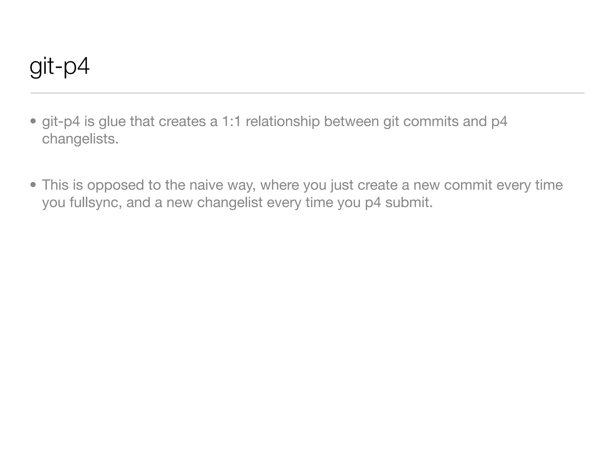 git-p4

• git-p4 is glue that creates a 1:1 relationship between git commits and p4
  changelists.


• This is opposed to the naive way, where you just create a new commit every time
  you fullsync, and a new changelist every time you p4 submit.
 
