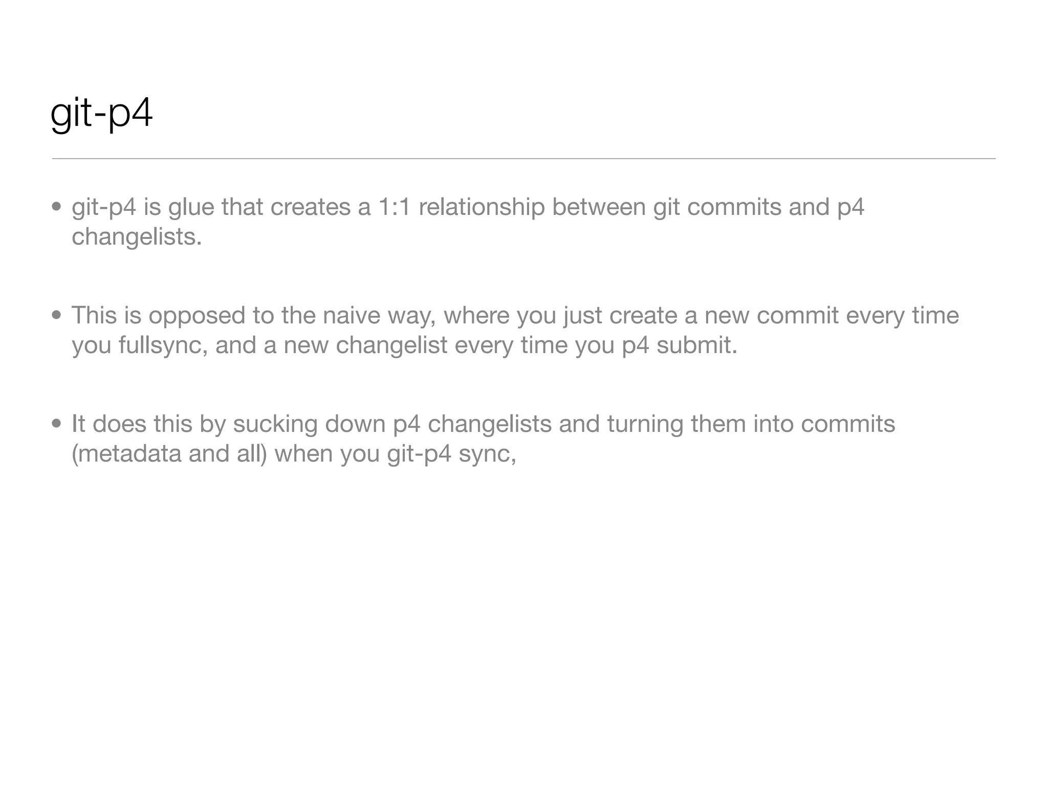 git-p4

• git-p4 is glue that creates a 1:1 relationship between git commits and p4
  changelists.


• This is opposed to the naive way, where you just create a new commit every time
  you fullsync, and a new changelist every time you p4 submit.


• It does this by sucking down p4 changelists and turning them into commits
  (metadata and all) when you git-p4 sync,
 