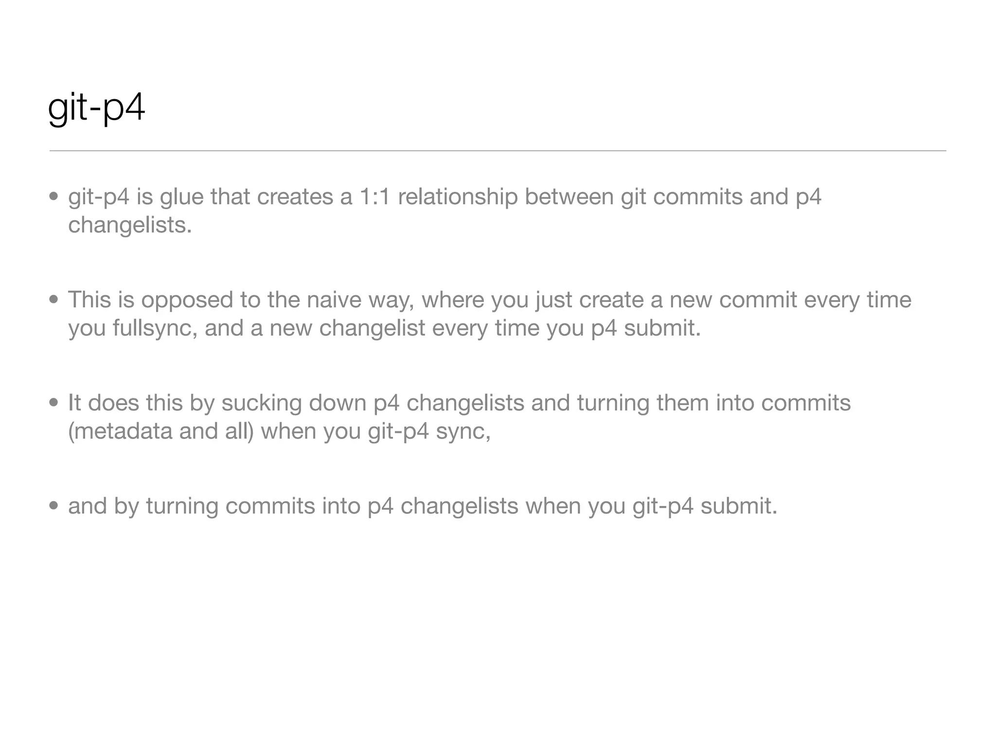 git-p4

• git-p4 is glue that creates a 1:1 relationship between git commits and p4
  changelists.


• This is opposed to the naive way, where you just create a new commit every time
  you fullsync, and a new changelist every time you p4 submit.


• It does this by sucking down p4 changelists and turning them into commits
  (metadata and all) when you git-p4 sync,


• and by turning commits into p4 changelists when you git-p4 submit.
 