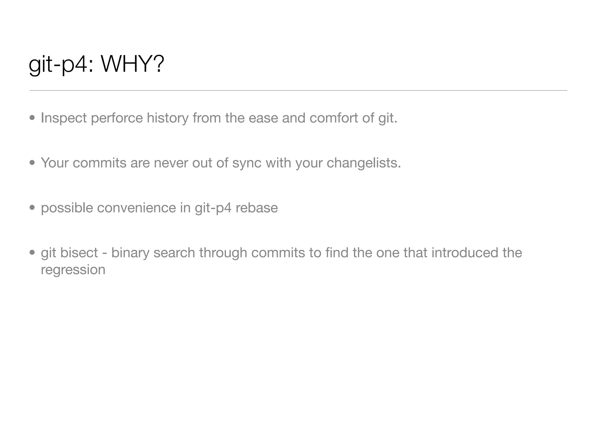 git-p4: WHY?

• Inspect perforce history from the ease and comfort of git.


• Your commits are never out of sync with your changelists.


• possible convenience in git-p4 rebase


• git bisect - binary search through commits to ﬁnd the one that introduced the
  regression
 