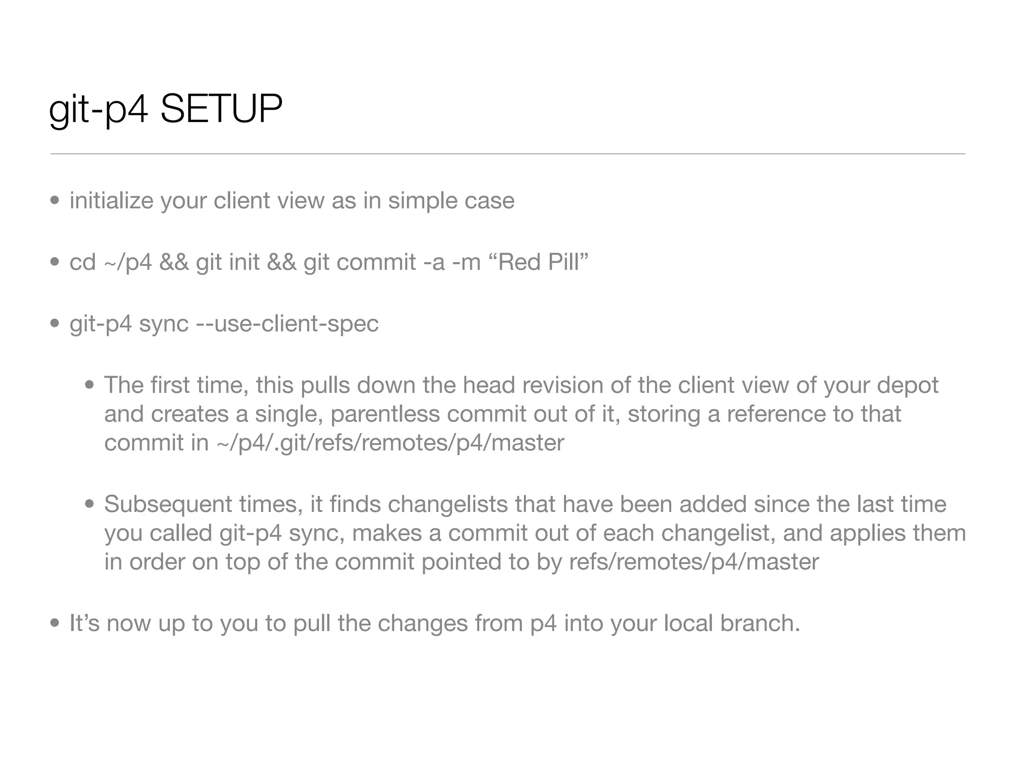 git-p4 SETUP

• initialize your client view as in simple case

• cd ~/p4 && git init && git commit -a -m “Red Pill”

• git-p4 sync --use-client-spec

   • The ﬁrst time, this pulls down the head revision of the client view of your depot
     and creates a single, parentless commit out of it, storing a reference to that
     commit in ~/p4/.git/refs/remotes/p4/master

   • Subsequent times, it ﬁnds changelists that have been added since the last time
     you called git-p4 sync, makes a commit out of each changelist, and applies them
     in order on top of the commit pointed to by refs/remotes/p4/master

• It’s now up to you to pull the changes from p4 into your local branch.
 