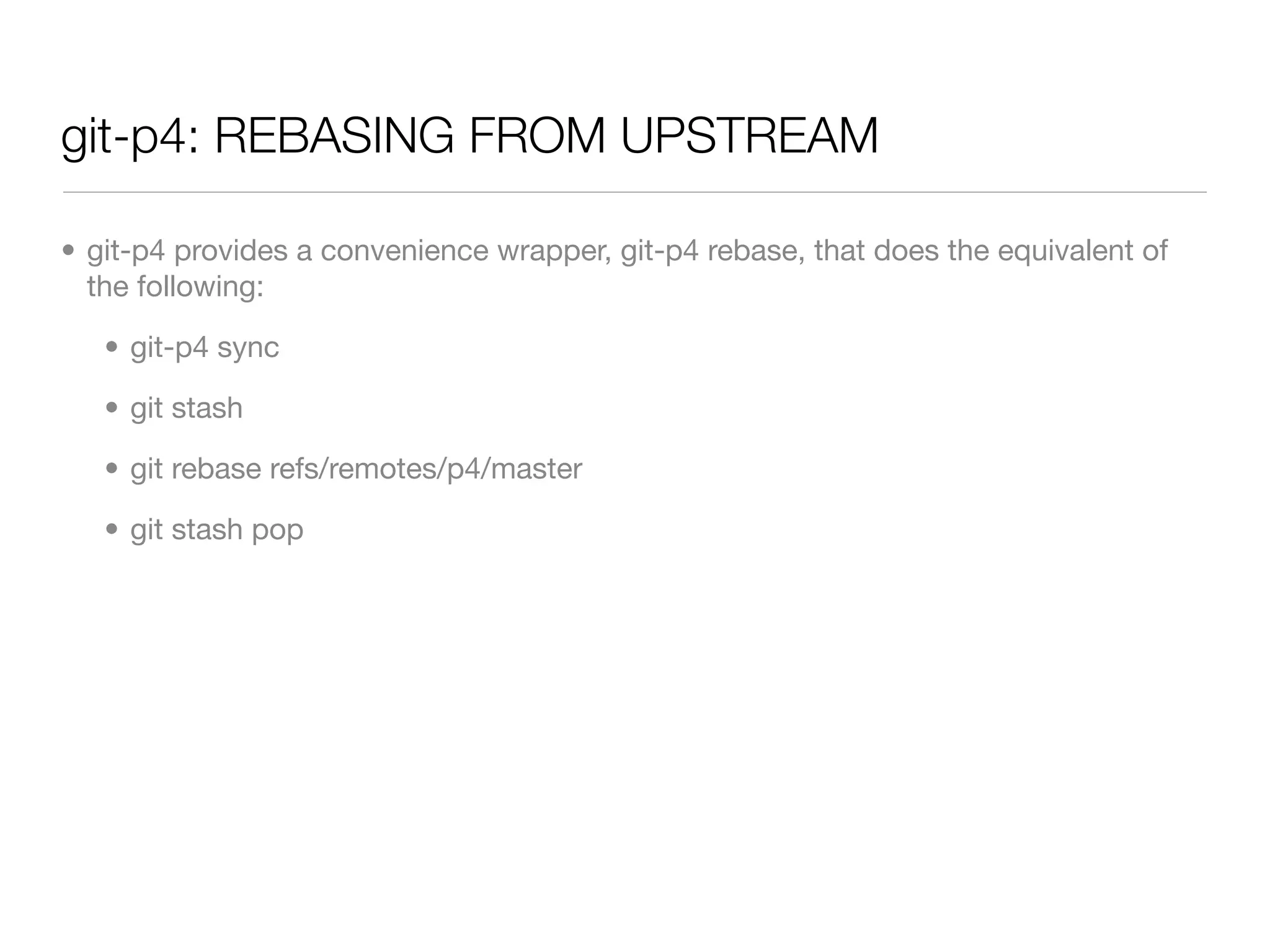 git-p4: REBASING FROM UPSTREAM

• git-p4 provides a convenience wrapper, git-p4 rebase, that does the equivalent of
  the following:

   • git-p4 sync

   • git stash

   • git rebase refs/remotes/p4/master

   • git stash pop
 