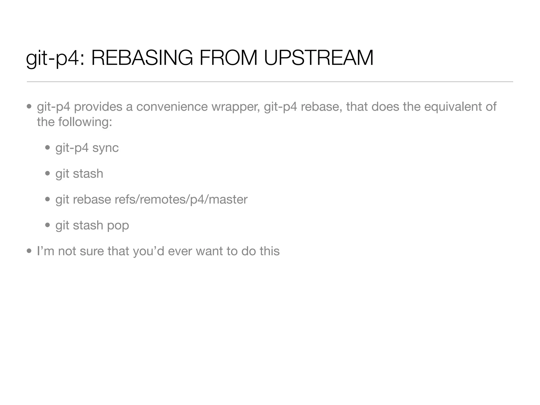 git-p4: REBASING FROM UPSTREAM

• git-p4 provides a convenience wrapper, git-p4 rebase, that does the equivalent of
  the following:

   • git-p4 sync

   • git stash

   • git rebase refs/remotes/p4/master

   • git stash pop

• I’m not sure that you’d ever want to do this
 