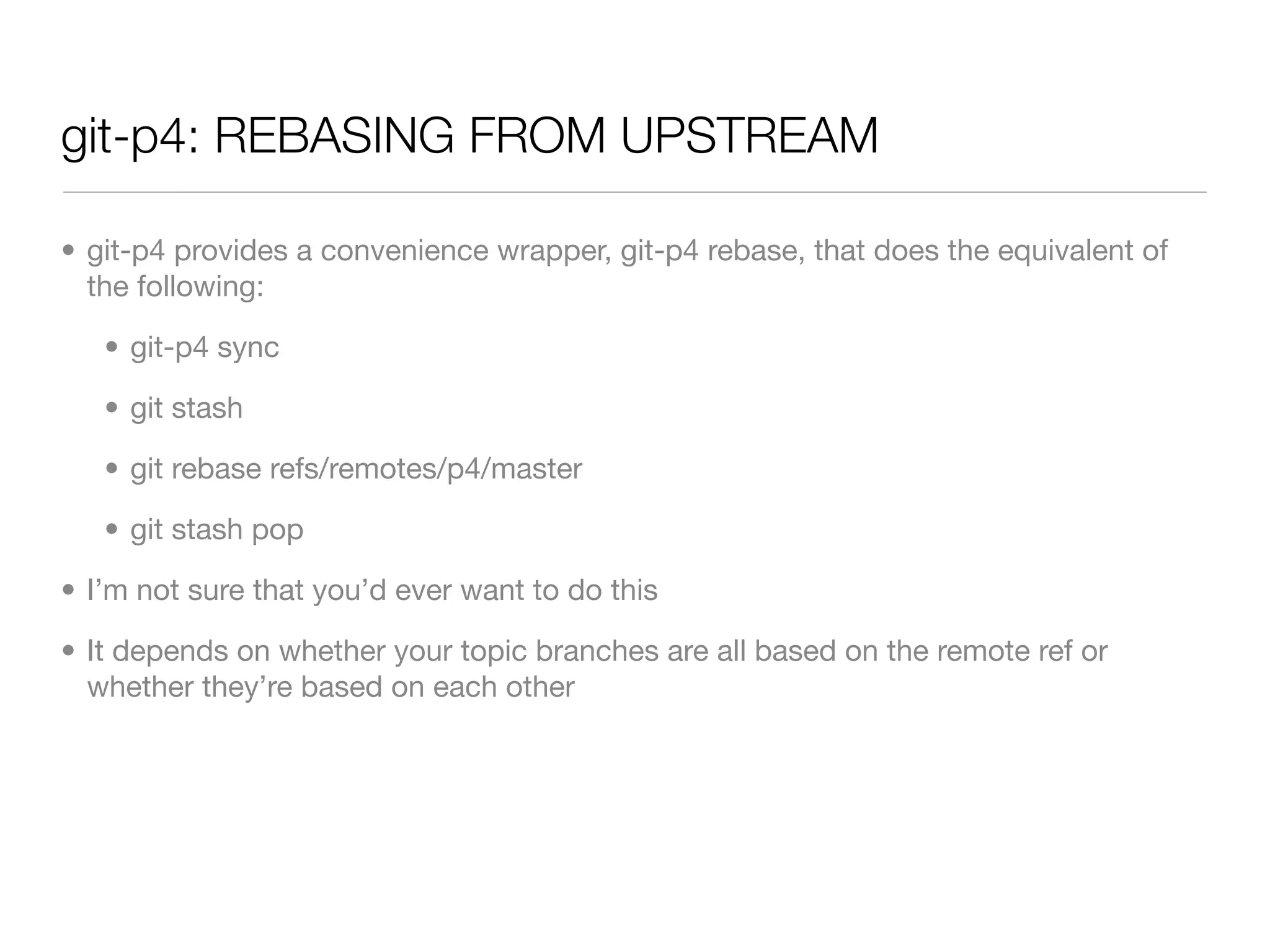 git-p4: REBASING FROM UPSTREAM

• git-p4 provides a convenience wrapper, git-p4 rebase, that does the equivalent of
  the following:

   • git-p4 sync

   • git stash

   • git rebase refs/remotes/p4/master

   • git stash pop

• I’m not sure that you’d ever want to do this

• It depends on whether your topic branches are all based on the remote ref or
  whether they’re based on each other
 