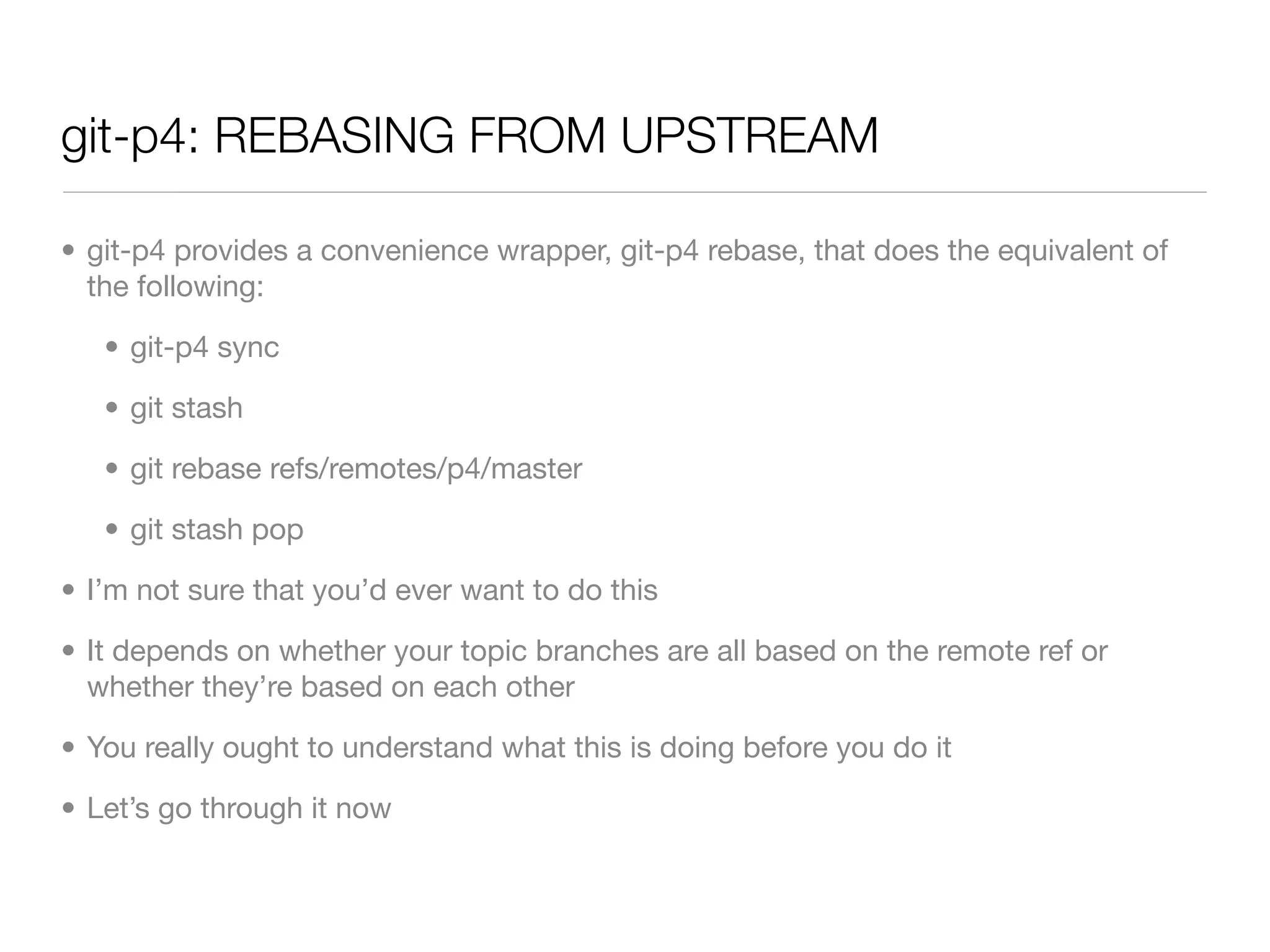 git-p4: REBASING FROM UPSTREAM

• git-p4 provides a convenience wrapper, git-p4 rebase, that does the equivalent of
  the following:

   • git-p4 sync

   • git stash

   • git rebase refs/remotes/p4/master

   • git stash pop

• I’m not sure that you’d ever want to do this

• It depends on whether your topic branches are all based on the remote ref or
  whether they’re based on each other

• You really ought to understand what this is doing before you do it

• Let’s go through it now
 