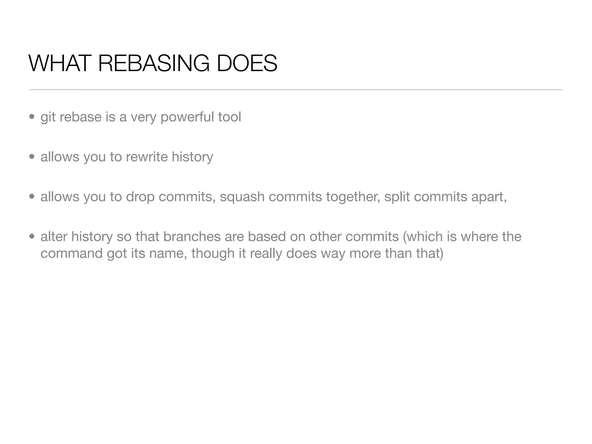 WHAT REBASING DOES

• git rebase is a very powerful tool

• allows you to rewrite history

• allows you to drop commits, squash commits together, split commits apart,

• alter history so that branches are based on other commits (which is where the
  command got its name, though it really does way more than that)
 