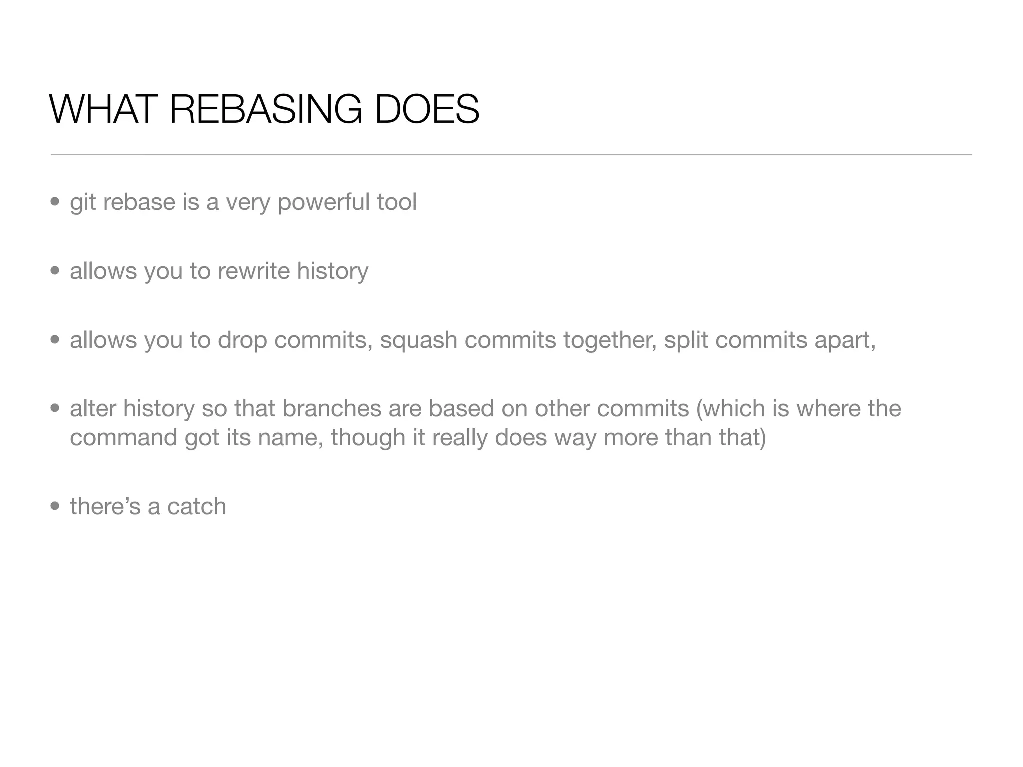WHAT REBASING DOES

• git rebase is a very powerful tool

• allows you to rewrite history

• allows you to drop commits, squash commits together, split commits apart,

• alter history so that branches are based on other commits (which is where the
  command got its name, though it really does way more than that)

• there’s a catch
 