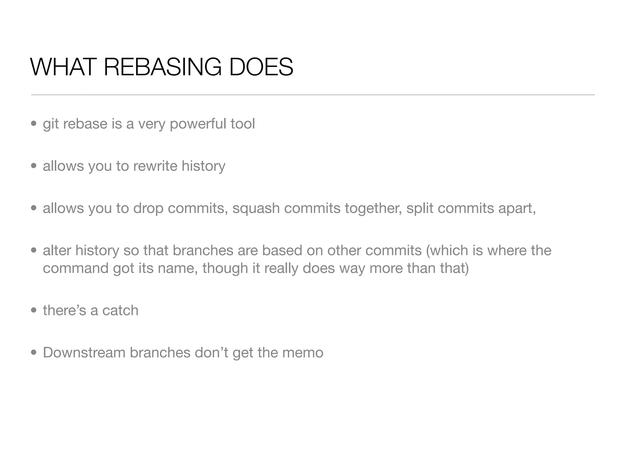 WHAT REBASING DOES

• git rebase is a very powerful tool

• allows you to rewrite history

• allows you to drop commits, squash commits together, split commits apart,

• alter history so that branches are based on other commits (which is where the
  command got its name, though it really does way more than that)

• there’s a catch

• Downstream branches don’t get the memo
 