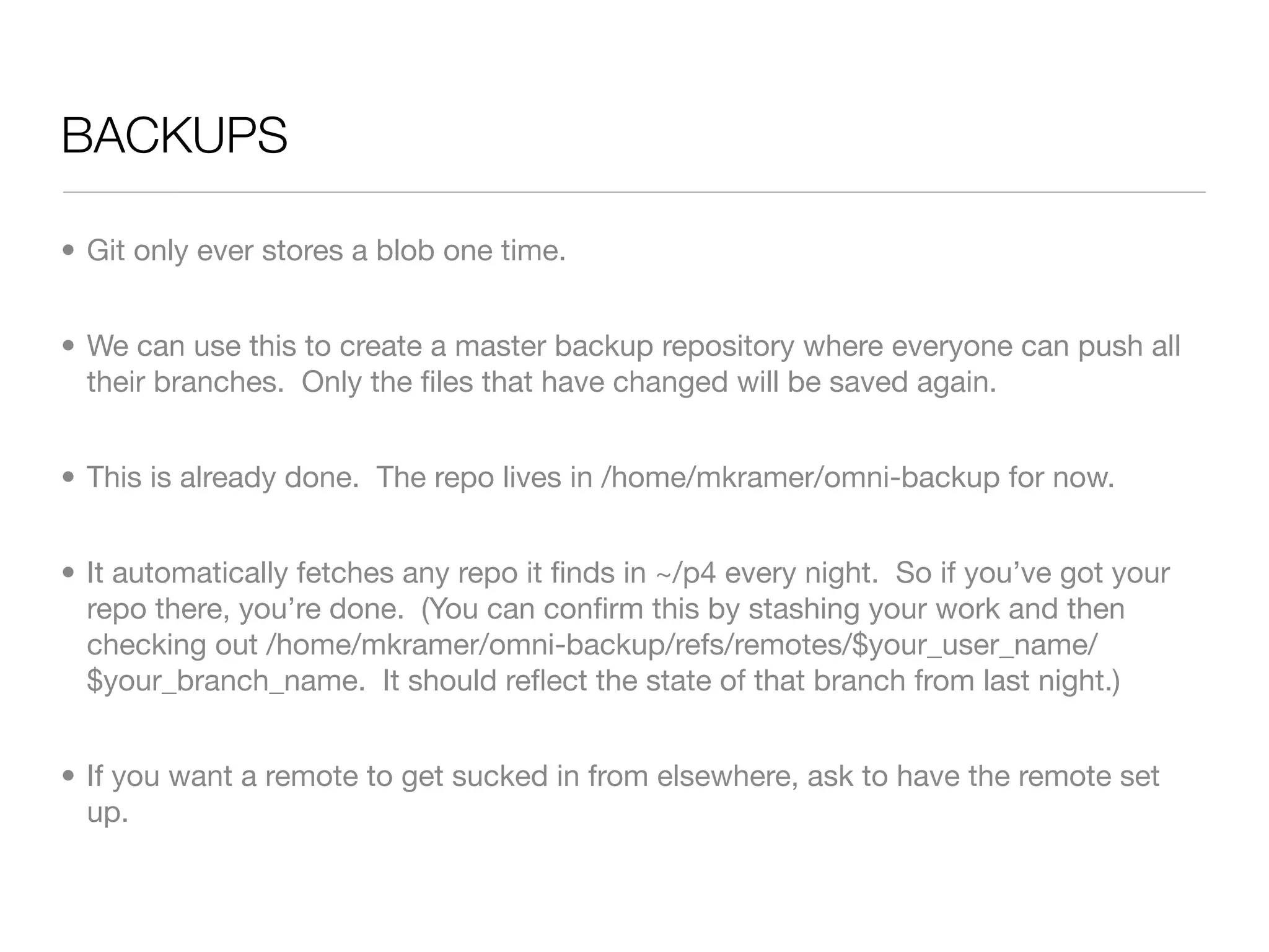 BACKUPS	

• Git only ever stores a blob one time.


• We can use this to create a master backup repository where everyone can push all
  their branches. Only the ﬁles that have changed will be saved again.


• This is already done. The repo lives in /home/mkramer/omni-backup for now.


• It automatically fetches any repo it ﬁnds in ~/p4 every night. So if you’ve got your
  repo there, you’re done. (You can conﬁrm this by stashing your work and then
  checking out /home/mkramer/omni-backup/refs/remotes/$your_user_name/
  $your_branch_name. It should reﬂect the state of that branch from last night.)


• If you want a remote to get sucked in from elsewhere, ask to have the remote set
  up.
 