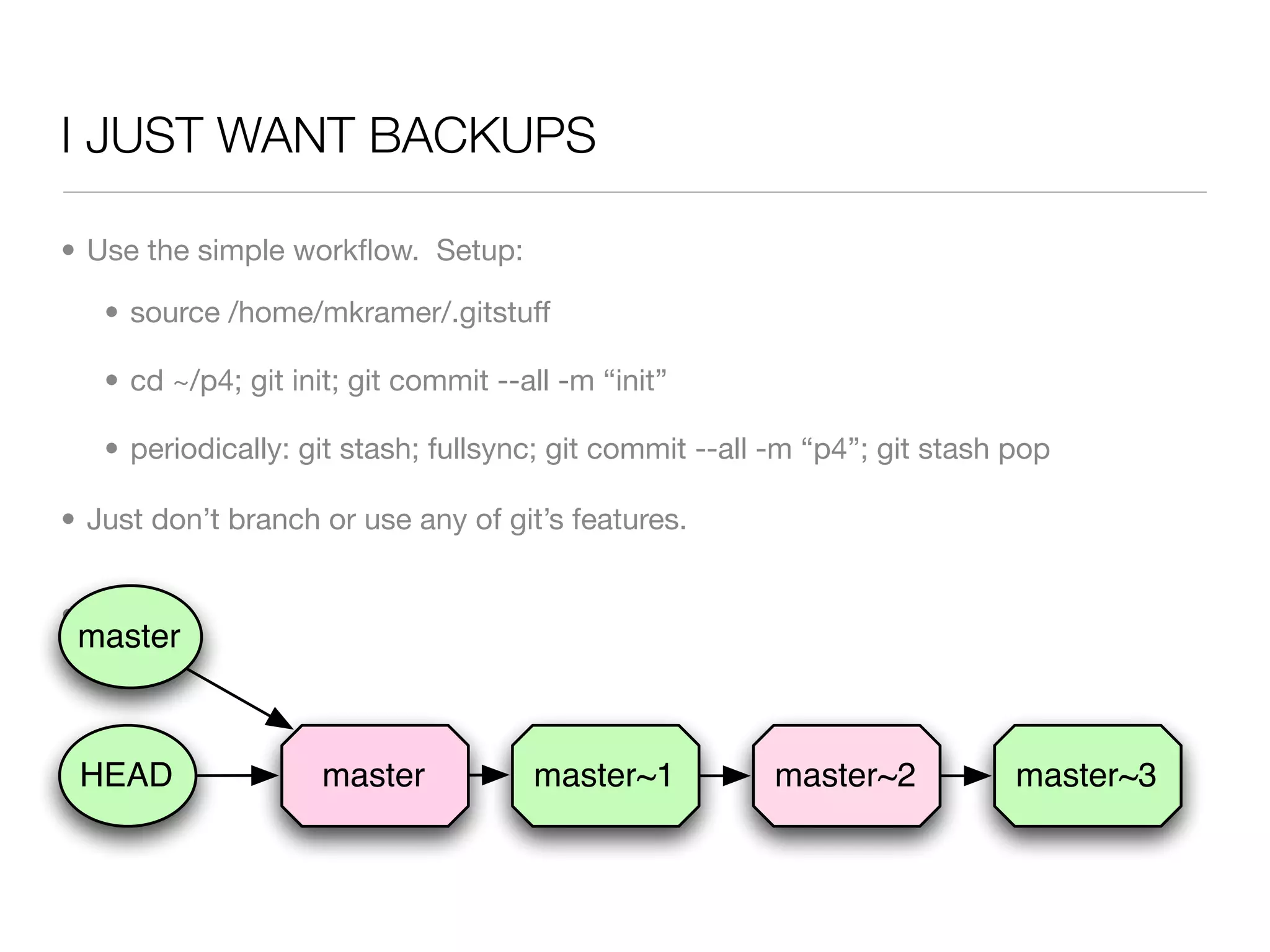 I JUST WANT BACKUPS

• Use the simple workﬂow. Setup:

   • source /home/mkramer/.gitstuff

   • cd ~/p4; git init; git commit --all -m “init”

   • periodically: git stash; fullsync; git commit --all -m “p4”; git stash pop

• Just don’t branch or use any of git’s features.


• Done.
 master



 HEAD                master           master~1          master~2            master~3
 