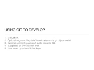 USING GIT TO DEVELOP

1.   Motivation.
2.   Optional segment: Very brief introduction to the git object model.
3.   Optional segment: quickstart guide (requires #2).
4.   Suggested git workﬂow for anet.
5.   How to set up automatic backups.
 