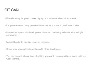 GIT CAN

• Provide a way for you to make nightly or hourly snapshots of your work.


• Let you create as many personal branches as you want, one for each idea.


• Unwind your personal development history to the last good state with a single
  command.


• Make it harder to clobber unsaved progress.


• Share your speculative branches with other developers.


• You can commit at any time. Anything you want. No one will ever see it until you
  want them to.
 