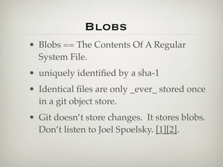Blobs
• Blobs == The Contents Of A Regular
  System File.
• uniquely identiﬁed by a sha-1
• Identical ﬁles are only _ever_ stored once
  in a git object store.
• Git doesn’t store changes. It stores blobs.
  Don’t listen to Joel Spoelsky. [1][2].
 