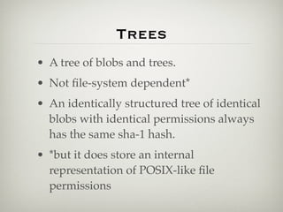 Trees
• A tree of blobs and trees.
• Not ﬁle-system dependent*
• An identically structured tree of identical
  blobs with identical permissions always
  has the same sha-1 hash.
• *but it does store an internal
  representation of POSIX-like ﬁle
  permissions
 