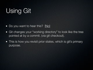 Using Git

 Do you want to hear this? [No]
 Git changes your “working directory” to look like the tree
 pointed at by a commit. (via git checkout).
 This is how you revisit prior states, which is git’s primary
 purpose.
 
