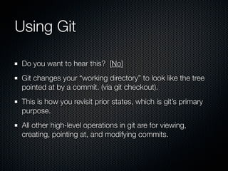Using Git

 Do you want to hear this? [No]
 Git changes your “working directory” to look like the tree
 pointed at by a commit. (via git checkout).
 This is how you revisit prior states, which is git’s primary
 purpose.
 All other high-level operations in git are for viewing,
 creating, pointing at, and modifying commits.
 