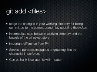 git add <ﬁles>
 stage the changes in your working directory for being
 committed to the current branch (by updating the index).
 intermediate step between working directory and the
 bowels of the git object store
 important difference from P4
 Serves a purpose analogous to grouping ﬁles by
 changelist in perforce.
 Can be hunk-level atomic with --patch
 