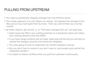 PULLING FROM UPSTREAM

• You need to periodically integrate changes from the Perforce server.
• The simple approach is to just fullsync as normal. Git registers the changes to the
  ﬁles just as if you had typed them by hand. Then you commit them as a normal
  commit.
• git stash; fullsync; git commit -a -m “Pull down changes from p4”; git stash pop
   • stash saves the diffs in your working directory to a temporary stack and makes
     your working directory look like HEAD.
   • If you have merge conﬂicts with p4 head, stash pop will fail and you will have to
     resolve the changes using the convenient git mergetool.
   • You were going to have to codecheck the conﬂict resolution anyway.
   • But you don’t have to resolve if you don’t want to: just accept yours and let the
     integrators handle it.
   • It’s easier to resolve conﬂicts when you pull from upstream continuously
 