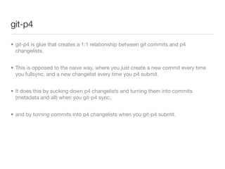 git-p4

• git-p4 is glue that creates a 1:1 relationship between git commits and p4
  changelists.


• This is opposed to the naive way, where you just create a new commit every time
  you fullsync, and a new changelist every time you p4 submit.


• It does this by sucking down p4 changelists and turning them into commits
  (metadata and all) when you git-p4 sync,


• and by turning commits into p4 changelists when you git-p4 submit.
 