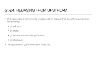git-p4: REBASING FROM UPSTREAM

• git-p4 provides a convenience wrapper, git-p4 rebase, that does the equivalent of
  the following:

   • git-p4 sync

   • git stash

   • git rebase refs/remotes/p4/master

   • git stash pop

• I’m not sure that you’d ever want to do this
 