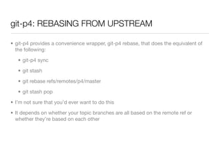 git-p4: REBASING FROM UPSTREAM

• git-p4 provides a convenience wrapper, git-p4 rebase, that does the equivalent of
  the following:

   • git-p4 sync

   • git stash

   • git rebase refs/remotes/p4/master

   • git stash pop

• I’m not sure that you’d ever want to do this

• It depends on whether your topic branches are all based on the remote ref or
  whether they’re based on each other
 