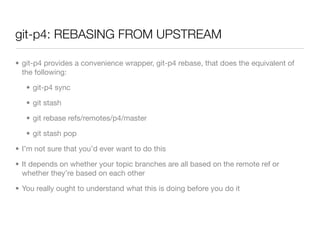 git-p4: REBASING FROM UPSTREAM

• git-p4 provides a convenience wrapper, git-p4 rebase, that does the equivalent of
  the following:

   • git-p4 sync

   • git stash

   • git rebase refs/remotes/p4/master

   • git stash pop

• I’m not sure that you’d ever want to do this

• It depends on whether your topic branches are all based on the remote ref or
  whether they’re based on each other

• You really ought to understand what this is doing before you do it
 