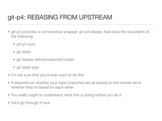 git-p4: REBASING FROM UPSTREAM

• git-p4 provides a convenience wrapper, git-p4 rebase, that does the equivalent of
  the following:

   • git-p4 sync

   • git stash

   • git rebase refs/remotes/p4/master

   • git stash pop

• I’m not sure that you’d ever want to do this

• It depends on whether your topic branches are all based on the remote ref or
  whether they’re based on each other

• You really ought to understand what this is doing before you do it

• Let’s go through it now
 