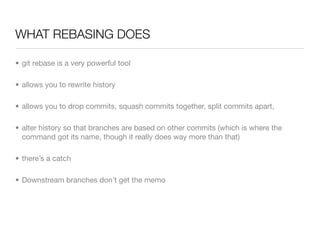 WHAT REBASING DOES

• git rebase is a very powerful tool

• allows you to rewrite history

• allows you to drop commits, squash commits together, split commits apart,

• alter history so that branches are based on other commits (which is where the
  command got its name, though it really does way more than that)

• there’s a catch

• Downstream branches don’t get the memo
 